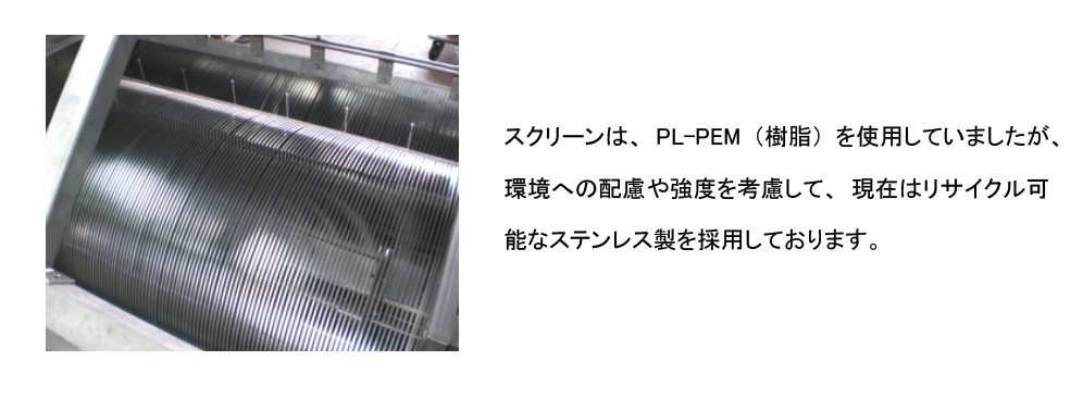 スクリーン材は、PL-PEM（樹脂）を使用していましたが、環境への配慮や強度を考慮して、現在はリサイクル可能なステンレス製を採用しております。